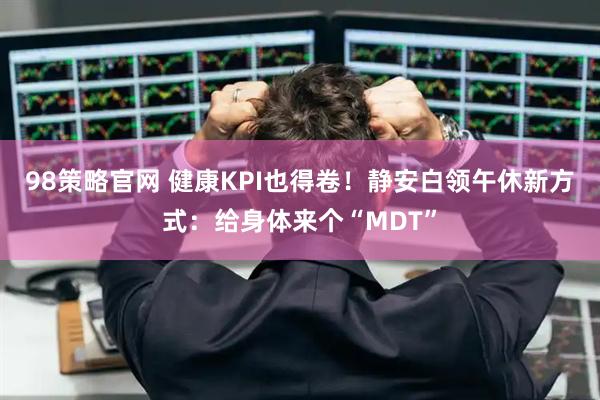 98策略官网 健康KPI也得卷！静安白领午休新方式：给身体来个“MDT”