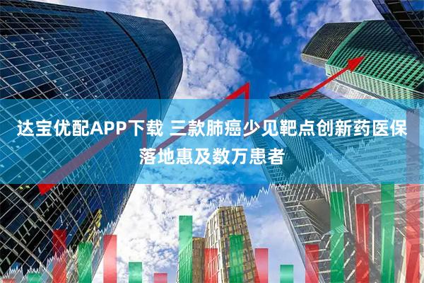 达宝优配APP下载 三款肺癌少见靶点创新药医保落地惠及数万患者