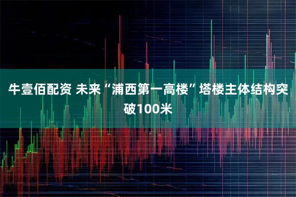 牛壹佰配资 未来“浦西第一高楼”塔楼主体结构突破100米