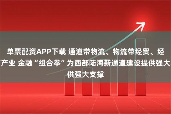 单票配资APP下载 通道带物流、物流带经贸、经贸带产业 金融“组合拳”为西部陆海新通道建设提供强大支撑