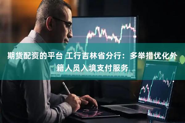 期货配资的平台 工行吉林省分行：多举措优化外籍人员入境支付服务
