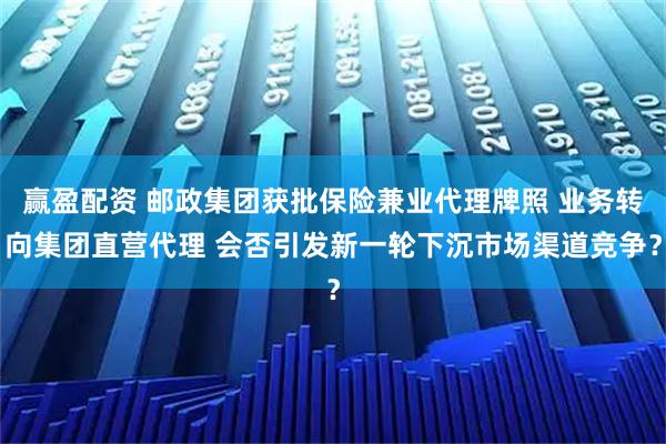 赢盈配资 邮政集团获批保险兼业代理牌照 业务转向集团直营代理 会否引发新一轮下沉市场渠道竞争？