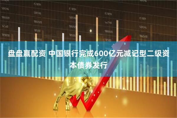 盘盘赢配资 中国银行完成600亿元减记型二级资本债券发行