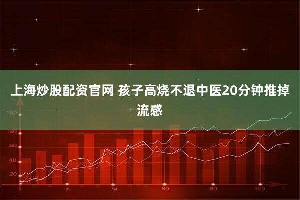 上海炒股配资官网 孩子高烧不退中医20分钟推掉流感
