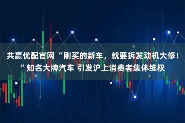 共赢优配官网 “刚买的新车，就要拆发动机大修！”知名大牌汽车 引发沪上消费者集体维权