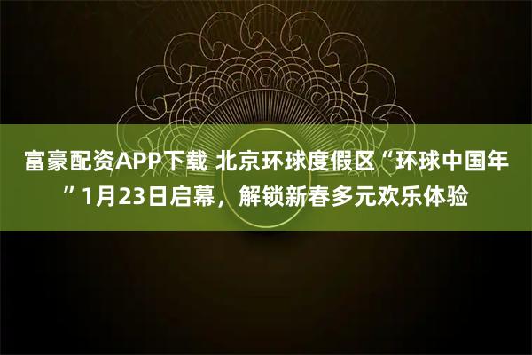 富豪配资APP下载 北京环球度假区“环球中国年”1月23日启幕，解锁新春多元欢乐体验
