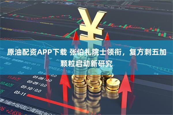 原油配资APP下载 张伯礼院士领衔，复方刺五加颗粒启动新研究