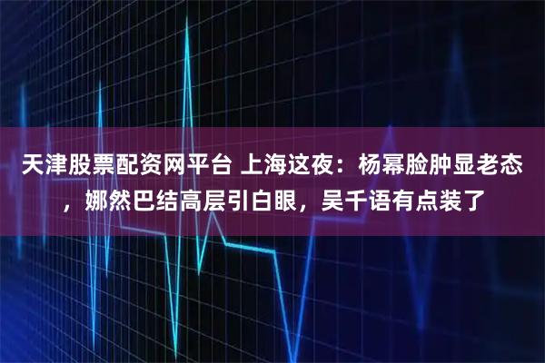 天津股票配资网平台 上海这夜：杨幂脸肿显老态，娜然巴结高层引白眼，吴千语有点装了