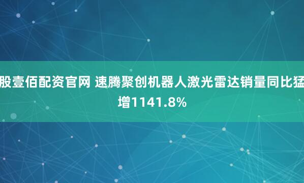 股壹佰配资官网 速腾聚创机器人激光雷达销量同比猛增1141.8%