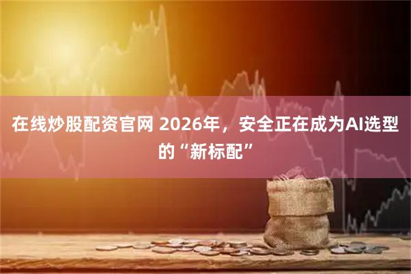 在线炒股配资官网 2026年，安全正在成为AI选型的“新标配”
