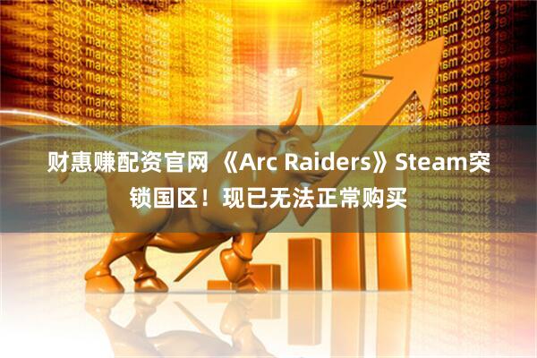 财惠赚配资官网 《Arc Raiders》Steam突锁国区！现已无法正常购买
