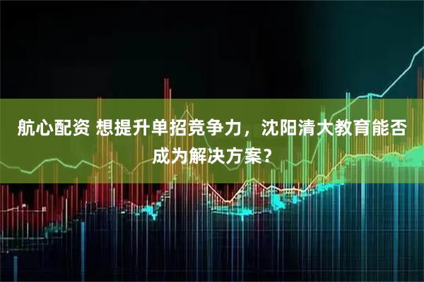 航心配资 想提升单招竞争力，沈阳清大教育能否成为解决方案？