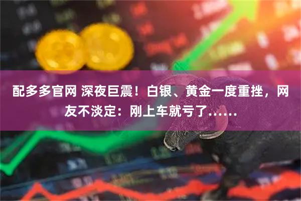 配多多官网 深夜巨震！白银、黄金一度重挫，网友不淡定：刚上车就亏了……