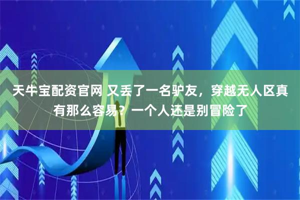 天牛宝配资官网 又丢了一名驴友，穿越无人区真有那么容易？一个人还是别冒险了
