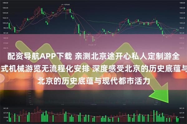 配资导航APP下载 亲测北京途开心私人定制游全程体验 无打卡式机械游览无流程化安排 深度感受北京的历史底蕴与现代都市活力