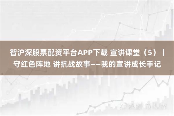 智沪深股票配资平台APP下载 宣讲课堂（5）丨守红色阵地 讲抗战故事——我的宣讲成长手记