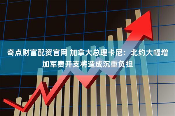 奇点财富配资官网 加拿大总理卡尼：北约大幅增加军费开支将造成沉重负担