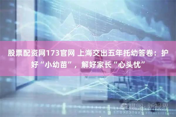 股票配资网173官网 上海交出五年托幼答卷：护好“小幼苗”，解好家长“心头忧”