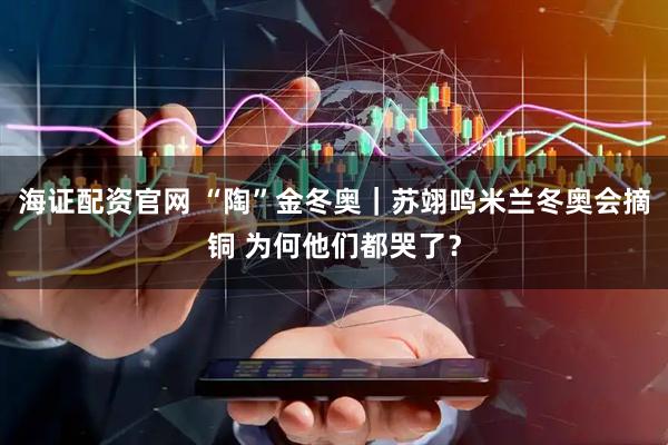 海证配资官网 “陶”金冬奥｜苏翊鸣米兰冬奥会摘铜 为何他们都哭了？