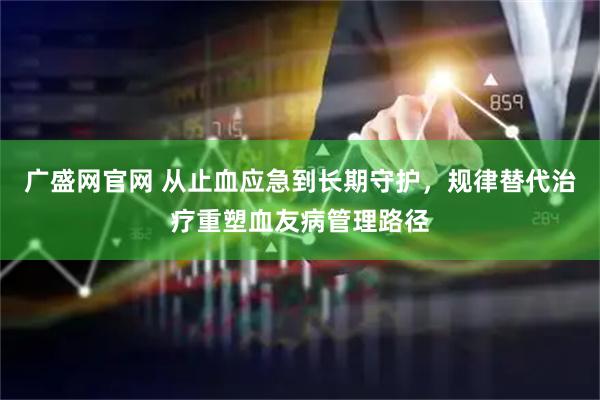 广盛网官网 从止血应急到长期守护，规律替代治疗重塑血友病管理路径