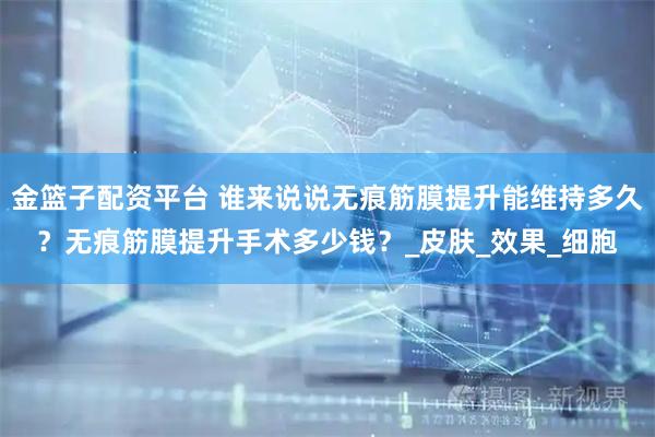 金篮子配资平台 谁来说说无痕筋膜提升能维持多久？无痕筋膜提升手术多少钱？_皮肤_效果_细胞