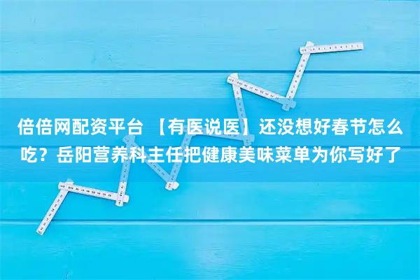 倍倍网配资平台 【有医说医】还没想好春节怎么吃？岳阳营养科主任把健康美味菜单为你写好了