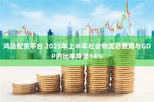 鸿运配资平台 2025年上半年社会物流总费用与GDP的比率降至14%