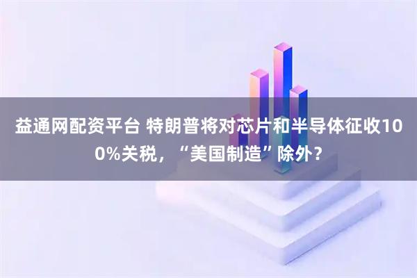 益通网配资平台 特朗普将对芯片和半导体征收100%关税，“美国制造”除外？