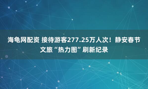 海龟网配资 接待游客277.25万人次！静安春节文旅“热力图”刷新纪录