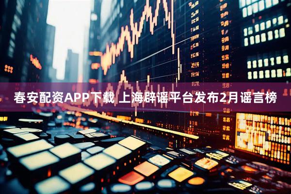 春安配资APP下载 上海辟谣平台发布2月谣言榜