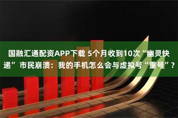 国融汇通配资APP下载 5个月收到10次“幽灵快递” 市民崩溃：我的手机怎么会与虚拟号“重号”？