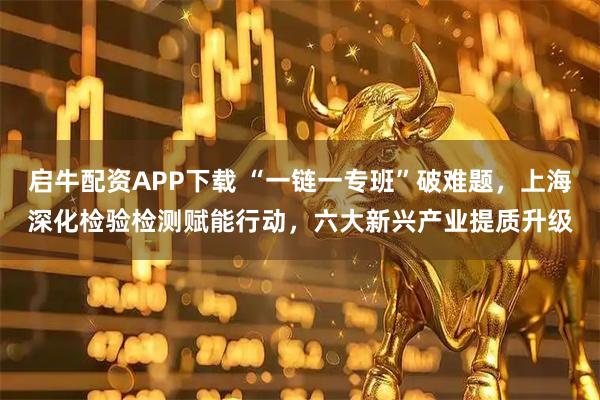 启牛配资APP下载 “一链一专班”破难题，上海深化检验检测赋能行动，六大新兴产业提质升级