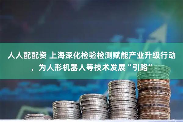 人人配配资 上海深化检验检测赋能产业升级行动，为人形机器人等技术发展“引路”