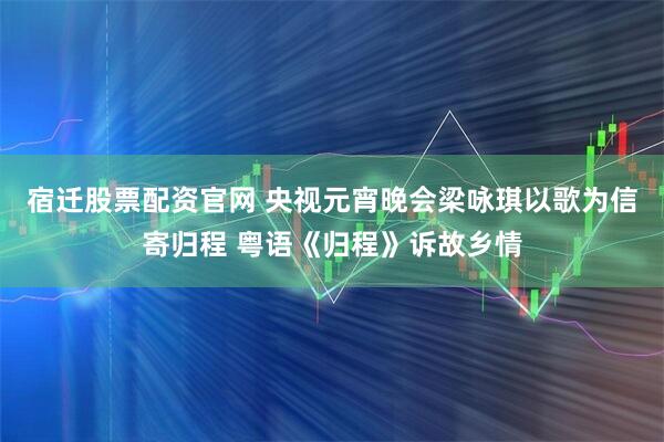 宿迁股票配资官网 央视元宵晚会梁咏琪以歌为信寄归程 粤语《归程》诉故乡情