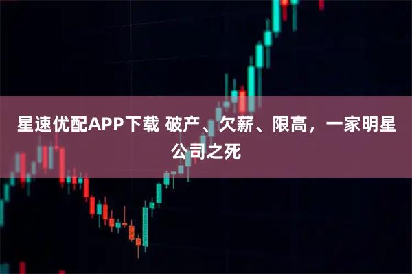 星速优配APP下载 破产、欠薪、限高，一家明星公司之死