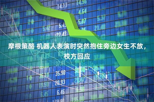 摩根策酪 机器人表演时突然抱住旁边女生不放，校方回应